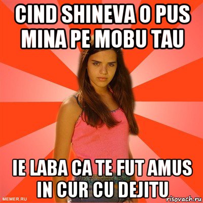 cind shineva o pus mina pe mobu tau ie laba ca te fut amus in cur cu dejitu