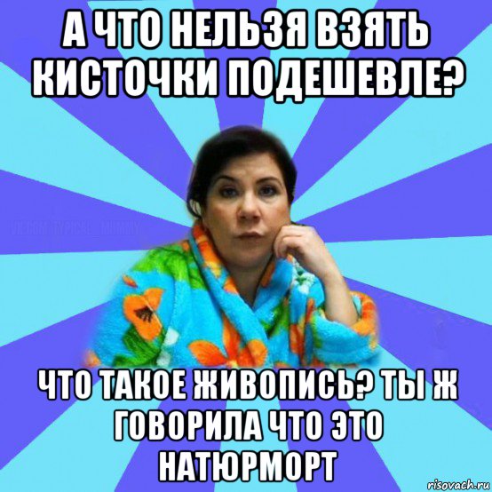 а что нельзя взять кисточки подешевле? что такое живопись? ты ж говорила что это натюрморт, Мем типичная мама