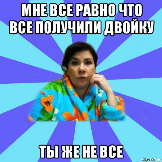 мне все равно что все получили двойку ты же не все, Мем типичная мама