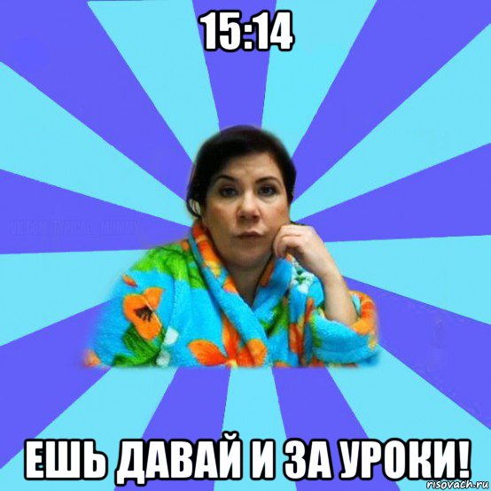 15:14 ешь давай и за уроки!