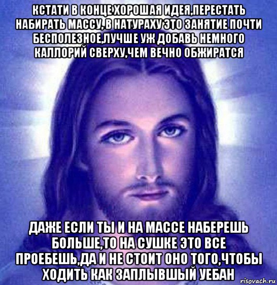 кстати в конце хорошая идея,перестать набирать массу, в натураху это занятие почти бесполезное,лучше уж добавь немного каллорий сверху,чем вечно обжиратся даже если ты и на массе наберешь больше,то на сушке это все проебешь,да и не стоит оно того,чтобы ходить как заплывшый уебан
