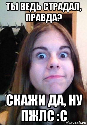 ты ведь страдал, правда? скажи да, ну пжлс :с
