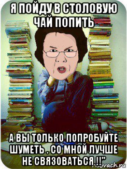 я пойду в столовую чай попить а вы только попробуйте шуметь . со мной лучше не связоваться !!", Мем Вчитель