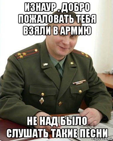 изнаур , добро пожаловать тебя взяли в армию не над было слушать такие песни, Мем Военком (полковник)