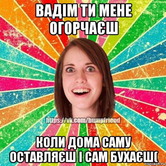 вадім ти мене огорчаєш коли дома саму оставляєш і сам бухаєш(, Мем Йобнута Подруга ЙоП