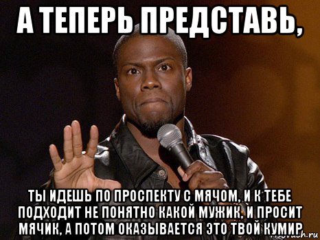 а теперь представь, ты идешь по проспекту с мячом, и к тебе подходит не понятно какой мужик, и просит мячик, а потом оказывается это твой кумир, Мем  А теперь представь