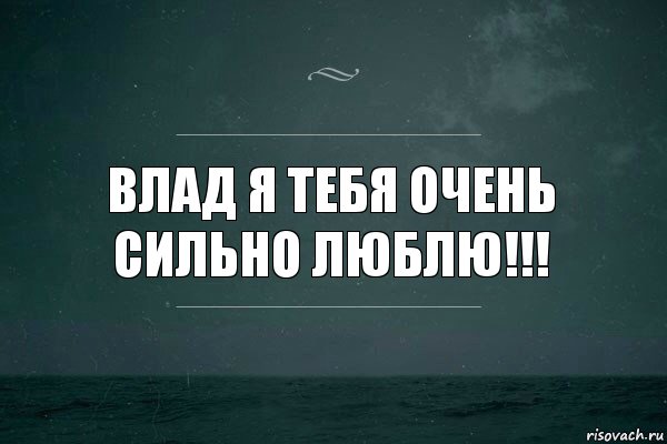 Влад я тебя очень сильно люблю!!!