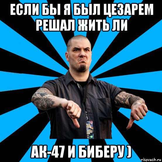 если бы я был цезарем решал жить ли ак-47 и биберу )