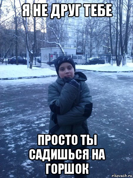 я не друг тебе просто ты садишься на горшок