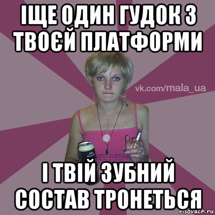 іще один гудок з твоєй платформи і твій зубний состав тронеться