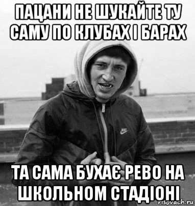 пацани не шукайте ту саму по клубах і барах та сама бухає рево на школьном стадіоні