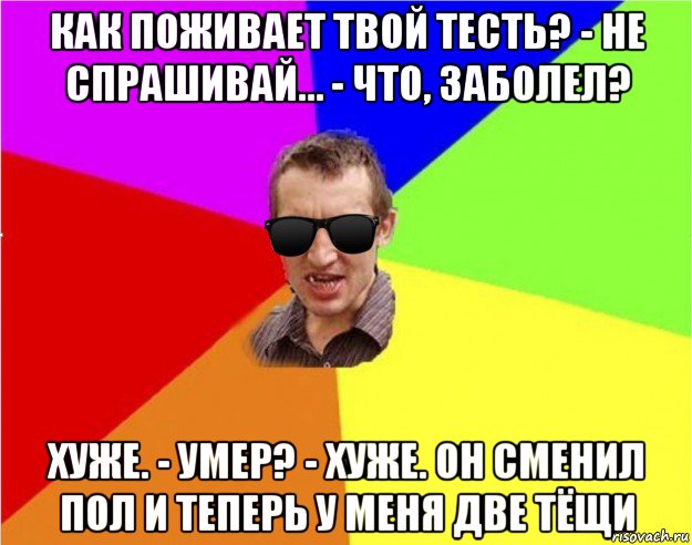 как поживает твой тесть? - не спрашивай… - что, заболел? хуже. - умер? - хуже. он сменил пол и теперь у меня две тёщи, Мем Чьоткий двiж