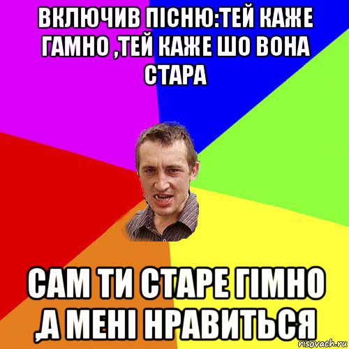 включив пісню:тей каже гамно ,тей каже шо вона стара сам ти старе гімно ,а мені нравиться, Мем Чоткий паца