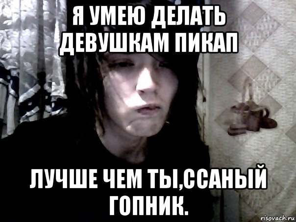 я умею делать девушкам пикап лучше чем ты,ссаный гопник.