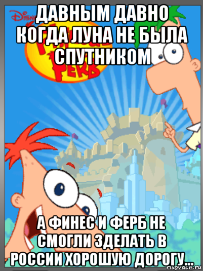 давным давно когда луна не была спутником а финес и ферб не смогли зделать в россии хорошую дорогу...