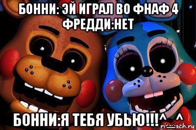 бонни: эй играл во фнаф 4 фредди:нет бонни:я тебя убью!!!^_^