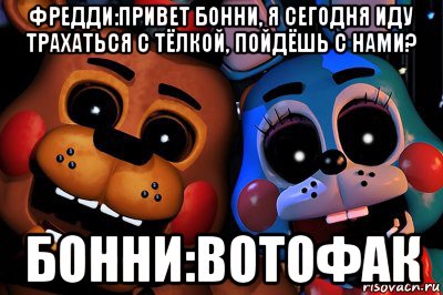 фредди:привет бонни, я сегодня иду трахаться с тёлкой, пойдёшь с нами? бонни:вотофак