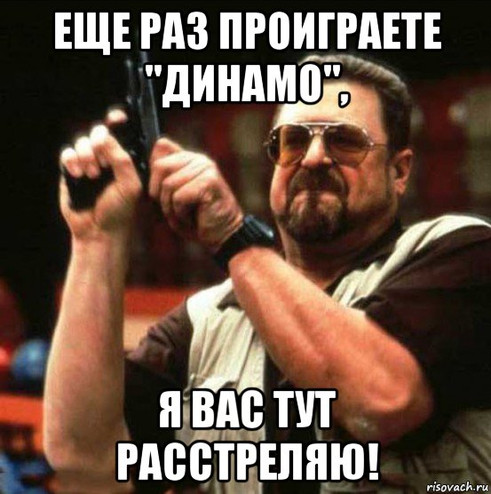 еще раз проиграете "динамо", я вас тут расстреляю!