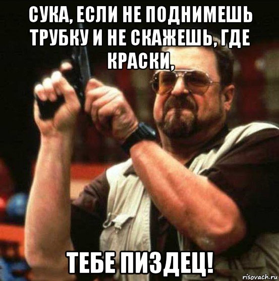 сука, если не поднимешь трубку и не скажешь, где краски, тебе пиздец!
