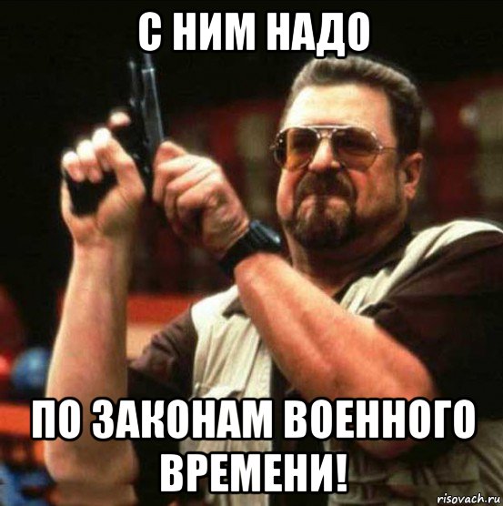 с ним надо по законам военного времени!
