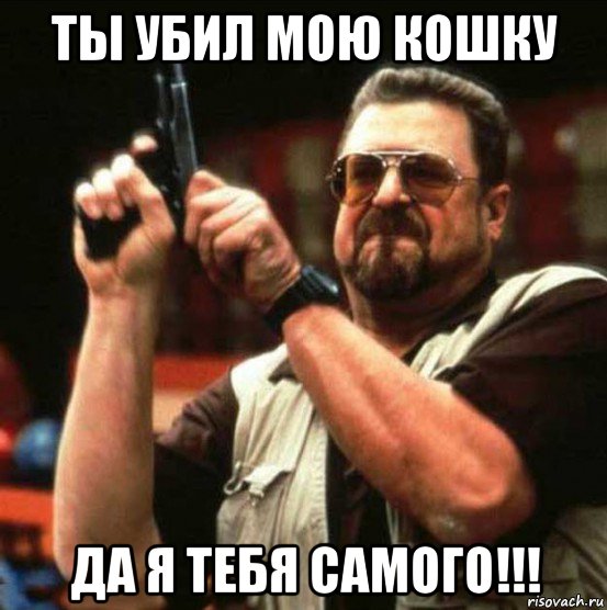 ты убил мою кошку да я тебя самого!!!