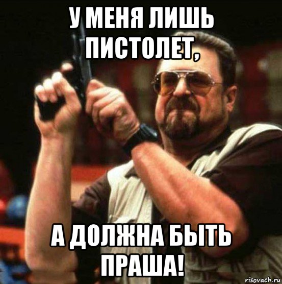у меня лишь пистолет, а должна быть праша!