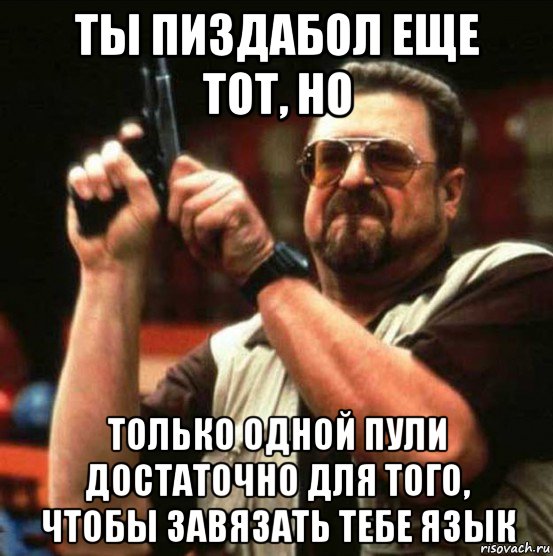 ты пиздабол еще тот, но только одной пули достаточно для того, чтобы завязать тебе язык