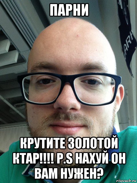 парни крутите золотой ктар!!!! p.s нахуй он вам нужен?