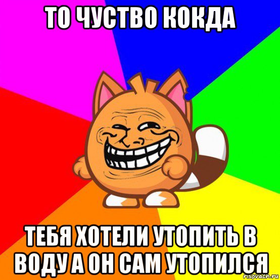 то чуство кокда тебя хотели утопить в воду а он сам утопился
