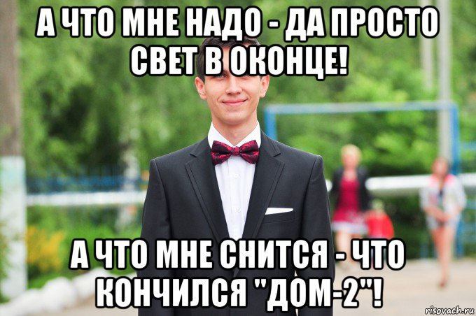 а что мне надо - да просто свет в оконце! а что мне снится - что кончился "дом-2"!