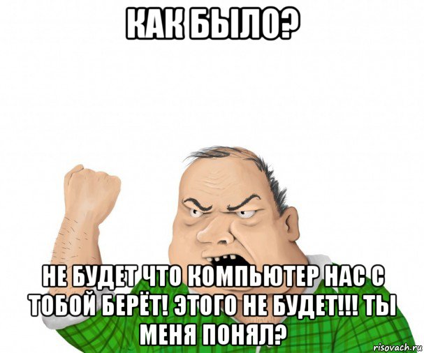 как было? не будет что компьютер нас с тобой берёт! этого не будет!!! ты меня понял?, Мем мужик