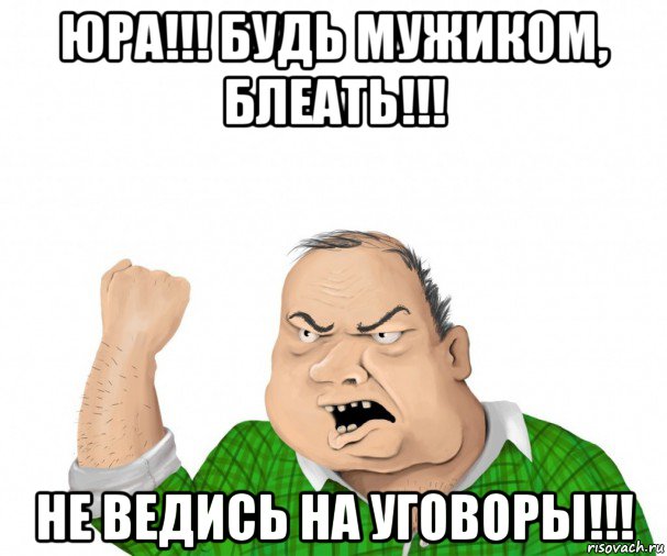 юра!!! будь мужиком, блеать!!! не ведись на уговоры!!!, Мем мужик