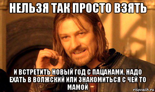 нельзя так просто взять и встретить новый год с пацанами, надо ехать в волжский или знакомиться с чей то мамой, Мем Нельзя просто так взять и (Боромир мем)