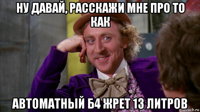 ну давай, расскажи мне про то как автоматный б4 жрет 13 литров, Мем Ну давай расскажи (Вилли Вонка)