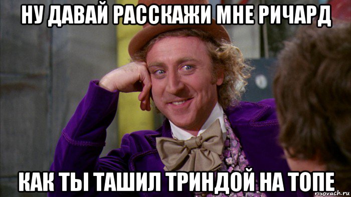 ну давай расскажи мне ричард как ты ташил триндой на топе, Мем Ну давай расскажи (Вилли Вонка)