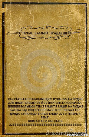 ПУКАН БАМБИТ ПРАДАКШН КАК СТАТЬ ГАНСТА БОМБЯЩИМ ПУКАНОМ НА ПУДЖЕ ДЛЯ ДЖЕНТЕЛЬМЕНОВ ЙОУ ЙОУ ГАНСТА МАЗАФАКА ЕЕЕЕЕЕЕЕ БОЛЬШОЙ ТЕКСТ ТАЩИТ Я ТАЩЕР НА ПУДЖЕ БАТЬКА РАД КПЦ ВСЕ НОРМА КТО ПРОЧИТАеТ ТОТ ДОНДО СУПАМИДА ВАПШЕ ТАЩЕР 228 А ТЕПЕРЬ К ТЕМЕ"
КНИГА О ТОМ КАК СТАТЬ 2288888888888888888888888888888888888888, Комикс обложка книги