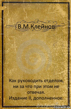 В.М.Клейнов Как руководить отделом, ни за что при этом не отвечая.
Издание II, дополненное.