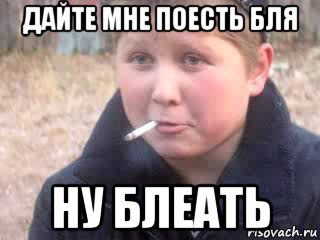 дайте мне поесть бля ну блеать