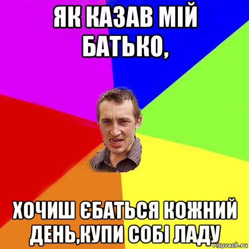 як казав мій батько, хочиш єбаться кожний день,купи собі ладу