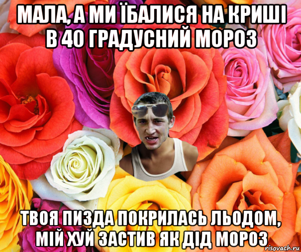 мала, а ми їбалися на криші в 40 градусний мороз твоя пизда покрилась льодом, мій хуй застив як дід мороз