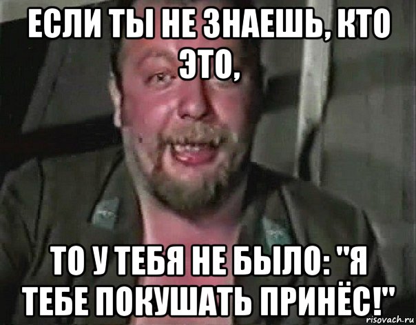 если ты не знаешь, кто это, то у тебя не было: "я тебе покушать принёс!"