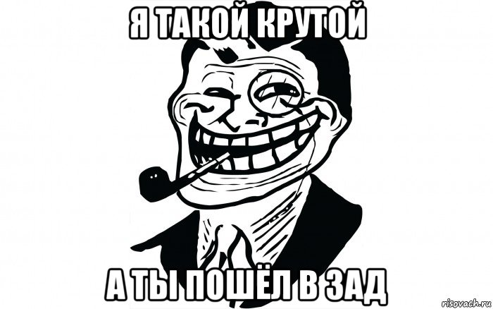 я такой крутой а ты пошёл в зад