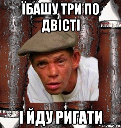 їбашу три по двісті і йду ригати
