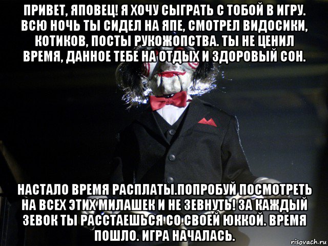 привет, яповец! я хочу сыграть с тобой в игру. всю ночь ты сидел на япе, смотрел видосики, котиков, посты рукожопства. ты не ценил время, данное тебе на отдых и здоровый сон. настало время расплаты.попробуй посмотреть на всех этих милашек и не зевнуть! за каждый зевок ты расстаешься со своей юккой. время пошло. игра началась., Мем Пила