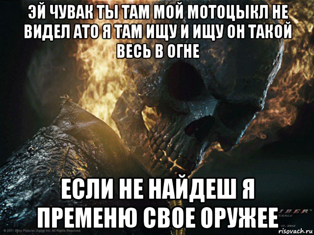 эй чувак ты там мой мотоцыкл не видел ато я там ищу и ищу он такой весь в огне если не найдеш я пременю свое оружее