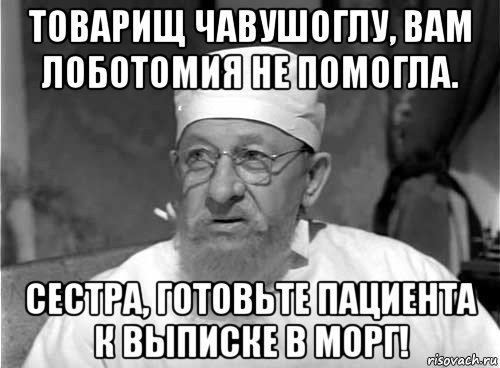 товарищ чавушоглу, вам лоботомия не помогла. сестра, готовьте пациента к выписке в морг!