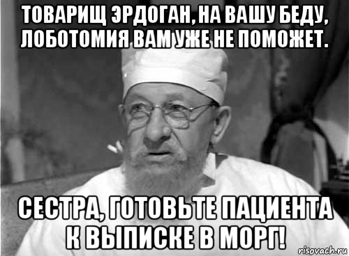 товарищ эрдоган, на вашу беду, лоботомия вам уже не поможет. сестра, готовьте пациента к выписке в морг!, Мем Профессор Преображенский