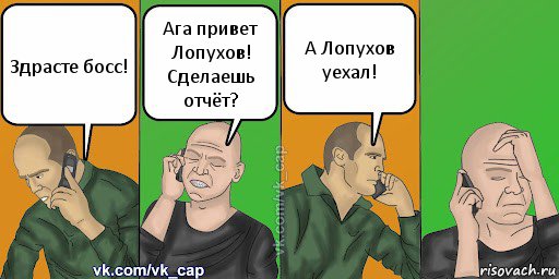 Здрасте босс! Ага привет Лопухов! Сделаешь отчёт? А Лопухов уехал!