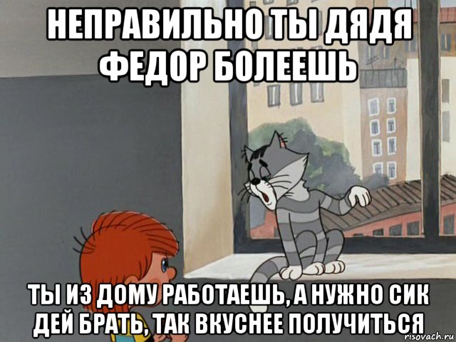 неправильно ты дядя федор болеешь ты из дому работаешь, а нужно сик дей брать, так вкуснее получиться