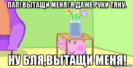 пап! вытащи меня! я даже руки тяну. ну бля,вытащи меня!